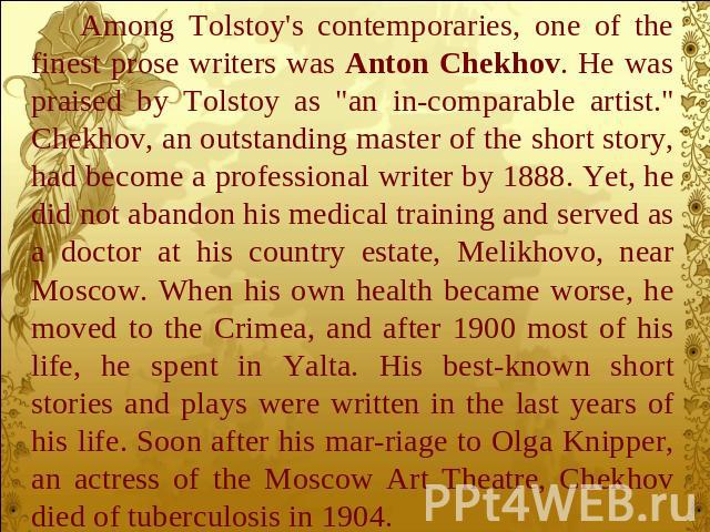 Among Tolstoy's contemporaries, one of the finest prose writers was Anton Chekhov. He was praised by Tolstoy as 