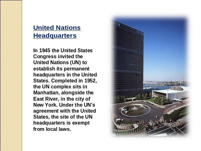 United Nations Headquarters In 1945 the United States Congress invited the United Nations (UN) to establish its permanent headquarters in the United States. Completed in 1952, the UN complex sits in Manhattan, alongside the East River, in the city o…