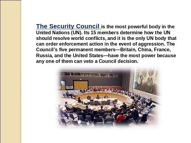 The Security Council is the most powerful body in the United Nations (UN). Its 15 members determine how the UN should resolve world conflicts, and it is the only UN body that can order enforcement action in the event of aggression. The Council’s fiv…