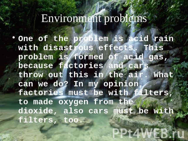 Environment problems One of the problem is acid rain with disastrous effects. This problem is formed of acid gas, because factories and cars throw out this in the air. What can we do? In my opinion, factories must be with filters, to made oxygen fro…