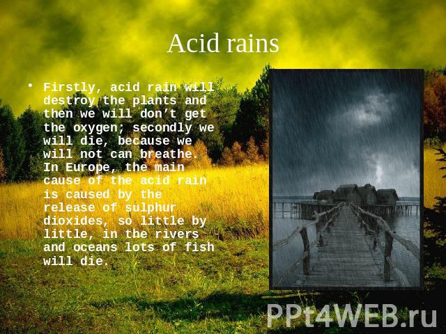 Acid rains Firstly, acid rain will destroy the plants and then we will don’t get the oxygen; secondly we will die, because we will not can breathe. In Europe, the main cause of the acid rain is caused by the release of sulphur dioxides, so little by…