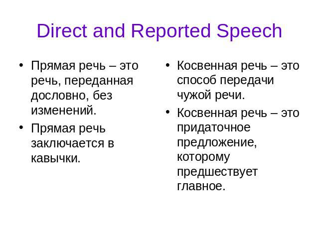 Direct and Reported Speech Прямая речь – это речь, переданная дословно, без изменений. Прямая речь заключается в кавычки.Косвенная речь – это способ передачи чужой речи. Косвенная речь – это придаточное предложение, которому предшествует главное.