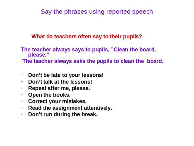 Say the phrases using reported speech What do teachers often say to their pupils? The teacher always says to pupils, ”Clean the board, please.” The teacher always asks the pupils to clean the board. Don’t be late to your lessons! Don’t talk at the l…