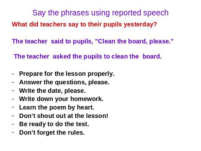Say the phrases using reported speech What did teachers say to their pupils yesterday? The teacher said to pupils, ”Clean the board, please.” The teacher asked the pupils to clean the board. Prepare for the lesson properly. Answer the questions, ple…