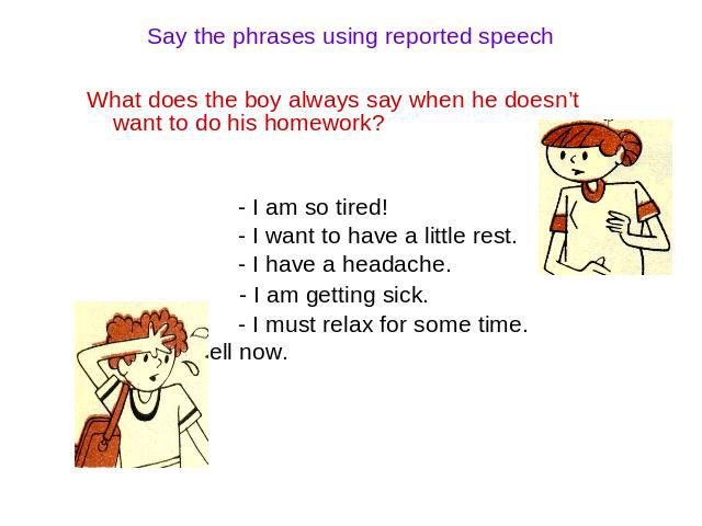 Say the phrases using reported speech What does the boy always say when he doesn’t want to do his homework? - I am so tired! - I want to have a little rest. - I have a headache. - I am getting sick. - I must relax for some time. - I am not well now.