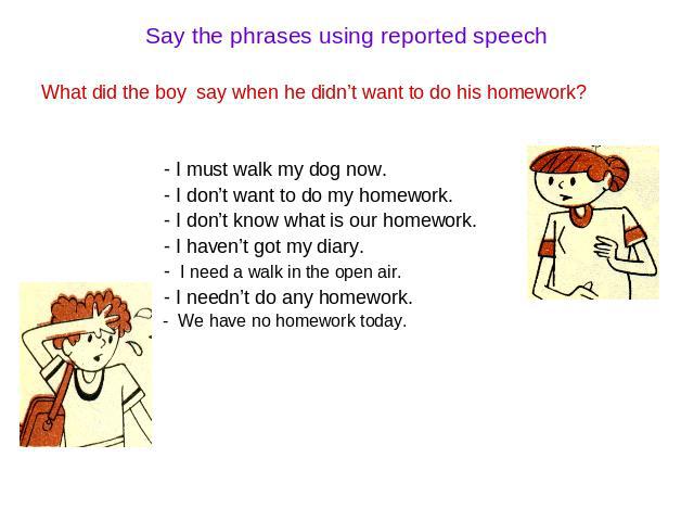 Say the phrases using reported speech What did the boy say when he didn’t want to do his homework? - I must walk my dog now. - I don’t want to do my homework. - I don’t know what is our homework. - I haven’t got my diary. - I need a walk in the open…