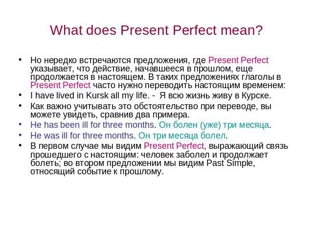 What does Present Perfect mean? Но нередко встречаются предложения, где Present Perfect указывает, что действие, начавшееся в прошлом, еще продолжается в настоящем. В таких предложениях глаголы в Present Perfect часто нужно переводить настоящим врем…
