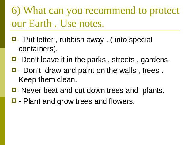 6) What can you recommend to protect our Earth . Use notes. - Put letter , rubbish away . ( into special containers). -Don’t leave it in the parks , streets , gardens. - Don’t draw and paint on the walls , trees . Keep them clean. -Never beat and cu…