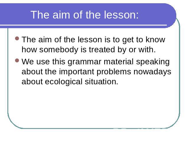 The aim of the lesson: The aim of the lesson is to get to know how somebody is treated by or with. We use this grammar material speaking about the important problems nowadays about ecological situation.