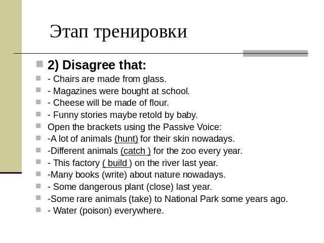 Этап тренировки 2) Disagree that: - Chairs are made from glass. - Magazines were bought at school. - Cheese will be made of flour. - Funny stories maybe retold by baby. Open the brackets using the Passive Voice: -A lot of animals (hunt) for their sk…