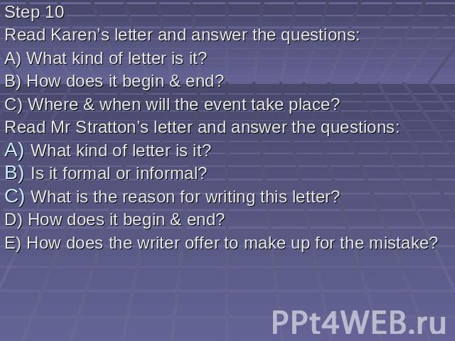 Step 10 Read Karen’s letter and answer the questions: A) What kind of letter is it? B) How does it begin & end? C) Where & when will the event take place? Read Mr Stratton’s letter and answer the questions: What kind of letter is it? Is it f…