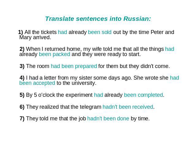 Translate sentences into Russian: 1) All the tickets had already been sold out by the time Peter and Mary arrived. 2) When I returned home, my wife told me that all the things had already been packed and they were ready to start. 3) The room had bee…
