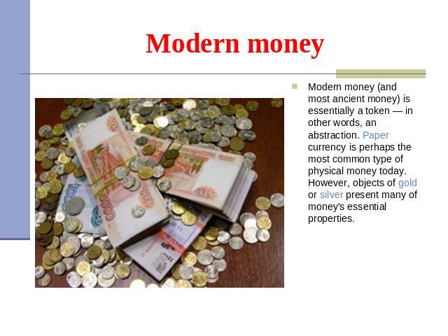 Modern money Modern money (and most ancient money) is essentially a token — in other words, an abstraction. Paper currency is perhaps the most common type of physical money today. However, objects of gold or silver present many of money's essential …