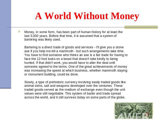 Money, in some form, has been part of human history for at least the last 3,000 years. Before that time, it is assumed that a system of bartering was likely used.  Bartering is a direct trade of goods and services - I'll give you a st…