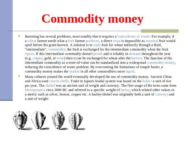 Commodity money Bartering has several problems, most notably that it requires a 'coincidence of wants'. For example, if a wheat farmer needs what a fruit farmer produces, a direct swap is impossible as seasonal fruit would spoil before the grain har…
