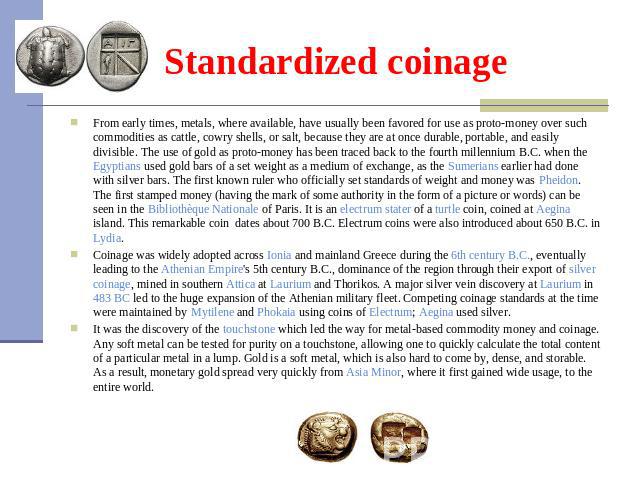 Standardized coinage From early times, metals, where available, have usually been favored for use as proto-money over such commodities as cattle, cowry shells, or salt, because they are at once durable, portable, and easily divisible. The use of gol…