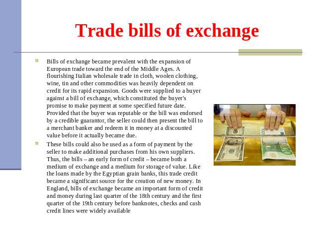 Trade bills of exchange Bills of exchange became prevalent with the expansion of European trade toward the end of the Middle Ages. A flourishing Italian wholesale trade in cloth, woolen clothing, wine, tin and other commodities was heavily dependent…