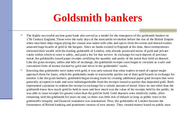 Goldsmith bankers The highly successful ancient grain bank also served as a model for the emergence of the goldsmith bankers in 17th Century England. These were the early days of the mercantile revolution before the rise of the British Empire when m…