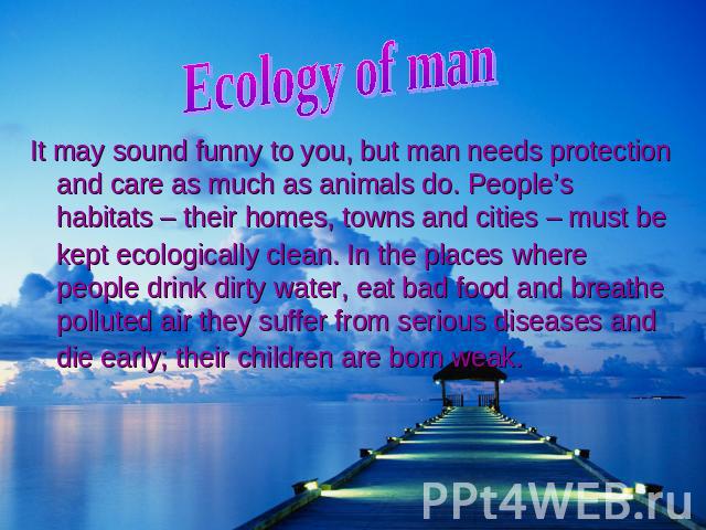 Ecology of ma It may sound funny to you, but man needs protection and care as much as animals do. People’s habitats – their homes, towns and cities – must be kept ecologically clean. In the places where people drink dirty water, eat bad food and bre…
