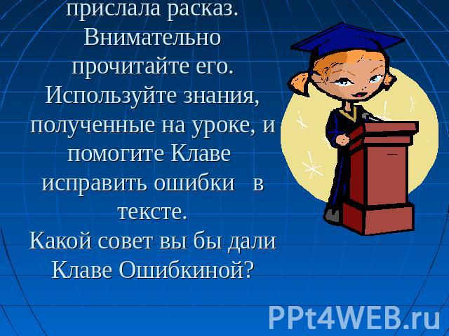 Вы работаете в редакции детского журнала. Клава Ошибкина прислала расказ. Внимательно прочитайте его. Используйте знания, полученные на уроке, и помогите Клаве исправить ошибки в тексте.Какой совет вы бы дали Клаве Ошибкиной?