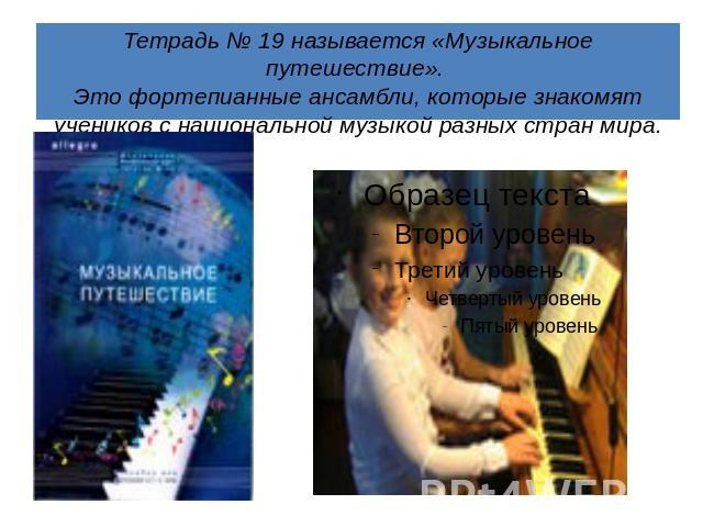 Тетрадь № 19 называется «Музыкальное путешествие». Это фортепианные ансамбли, которые знакомят учеников с национальной музыкой разных стран мира.