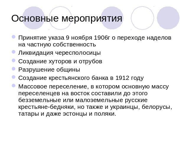 Основные мероприятия Принятие указа 9 ноября 1906г о переходе наделов на частную собственностьЛиквидация чересполосицыСоздание хуторов и отрубовРазрушение общиныСоздание крестьянского банка в 1912 годуМассовое переселение, в котором основную массу п…