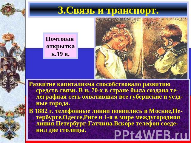 3.Связь и транспорт. Почтовая открыткак.19 в.Развитие капитализма способствовало развитию средств связи. В н. 70-х в стране была создана те-леграфная сеть охватившая все губернские и уезд-ные города.В 1882 г. телефонные линии появились в Москве,Пе-т…