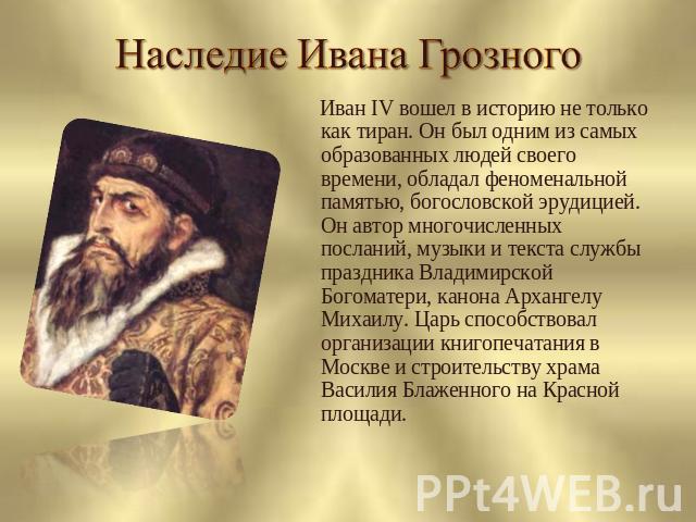 Наследие Ивана Грозного Иван IV вошел в историю не только как тиран. Он был одним из самых образованных людей своего времени, обладал феноменальной памятью, богословской эрудицией. Он автор многочисленных посланий, музыки и текста службы праздника В…