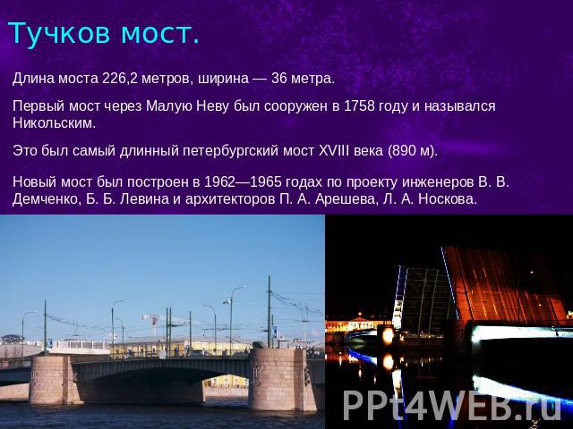 Тучков мост. Длина моста 226,2 метров, ширина — 36 метра.  Первый мост через Малую Неву был сооружен в 1758 году и назывался Никольским. Это был самый длинный петербургский мост XVIII века (890 м).  Новый мост был построен в 1962—1965 годах по проек…