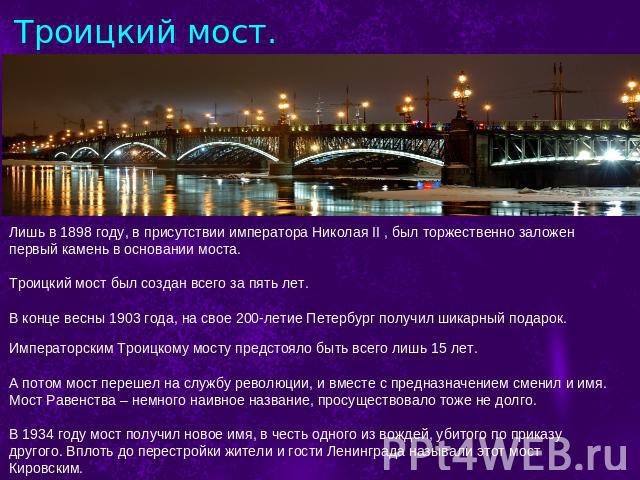Троицкий мост. Лишь в 1898 году, в присутствии императора Николая II , был торжественно заложен первый камень в основании моста.Троицкий мост был создан всего за пять лет.В конце весны 1903 года, на свое 200-летие Петербург получил шикарный подарок.…