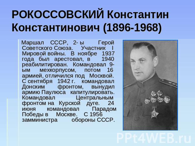 РОКОССОВСКИЙ Константин Константинович (1896-1968) Маршал СССР, 2- ы Герой Советского Союза. Участник I Мировой войны. В ноябре 1937 года был арестовал, в 1940 реабилитирован. Командовал 9-ым мехкорпусом, потом 16 армией, отличился под Москвой. С се…