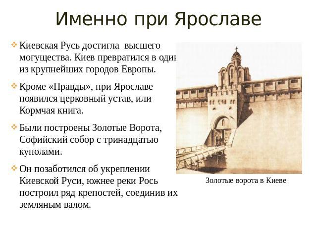 Именно при Ярославе Киевская Русь достигла высшего могущества. Киев превратился в один из крупнейших городов Европы. Кроме «Правды», при Ярославе появился церковный устав, или Кормчая книга. Были построены Золотые Ворота, Софийский собор с тринадцат…