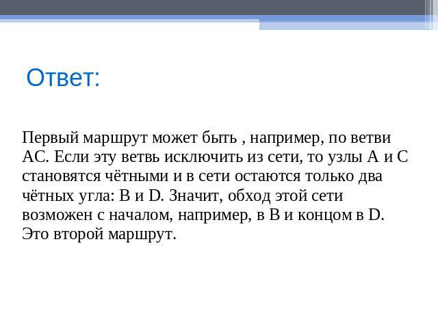 Ответ: Первый маршрут может быть , например, по ветви АС. Если эту ветвь исключить из сети, то узлы А и С становятся чётными и в сети остаются только два чётных угла: В и D. Значит, обход этой сети возможен с началом, например, в В и концом в D. Это…