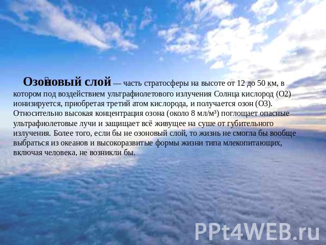 Озоновый слой — часть стратосферы на высоте от 12 до 50 км, в котором под воздействием ультрафиолетового излучения Солнца кислород (О2) ионизируется, приобретая третий атом кислорода, и получается озон (О3). Относительно высокая концентрация озона (…