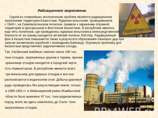 Радиационное загрязнение. Одной из сложнейших экологических проблем является радиационное загрязнение территории Казахстана. Ядерные испытания, проводившиеся с 1949 г. на Семипалатинском полигоне, привели к заражению огромной территории в Центрально…