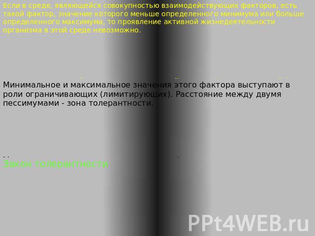 Закон толерантности Шелфорда Минимальное и максимальное значения этого фактора выступают в роли ограничивающих (лимитирующих). Расстояние между двумя пессимумами - зона толерантности.Если в среде, являющейся совокупностью взаимодействующих факторов,…