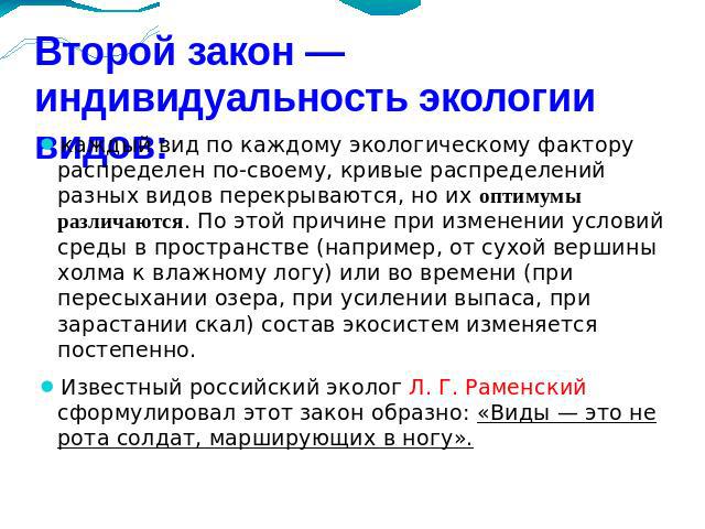 Второй закон — индивидуальность экологии видов: каждый вид по каждому экологическому фактору распределен по-своему, кривые распределений разных видов перекрываются, но их оптимумы различаются. По этой причине при изменении условий среды в пространст…