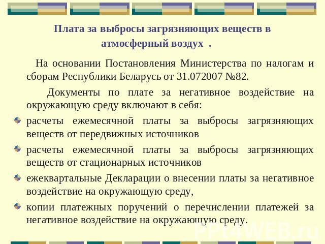 Плата за выбросы загрязняющих веществ в атмосферный воздух . На основании Постановления Министерства по налогам и сборам Республики Беларусь от 31.072007 №82. Документы по плате за негативное воздействие на окружающую среду включают в себя:расчеты е…