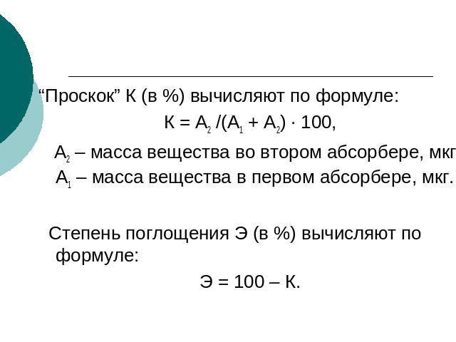 “Проскок” К (в %) вычисляют по формуле:К = А2 /(А1 + А2) · 100, А2 – масса вещества во втором абсорбере, мкг; А1 – масса вещества в первом абсорбере, мкг. Степень поглощения Э (в %) вычисляют по формуле:Э = 100 – К.