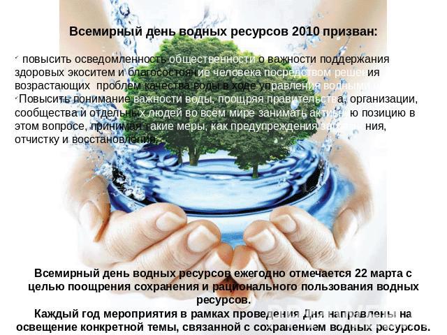 Всемирный день водных ресурсов 2010 призван: повысить осведомленность общественности о важности поддержания здоровых экоситем и благосостояние человека посредством решения возрастающих проблем качества воды в ходе управления водными ресурсами;Повыси…