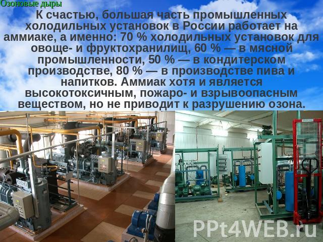 К счастью, большая часть промышленных холодильных установок в России работает на аммиаке, а именно: 70 % холодильных установок для овоще- и фруктохранилищ, 60 % — в мясной промышленности, 50 % — в кондитерском производстве, 80 % — в производстве пив…
