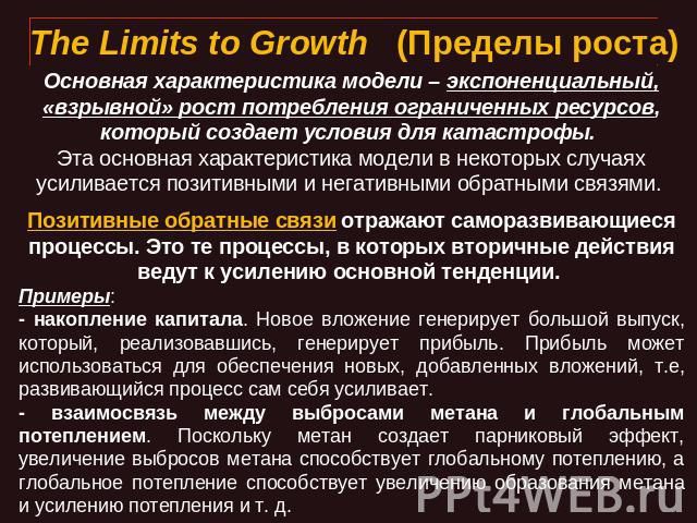 The Limits to Growth   (Пределы роста) Основная характеристика модели – экспоненциальный, «взрывной» рост потребления ограниченных ресурсов, который создает условия для катастрофы. Эта основная характеристика модели в некоторых случаях усиливается п…