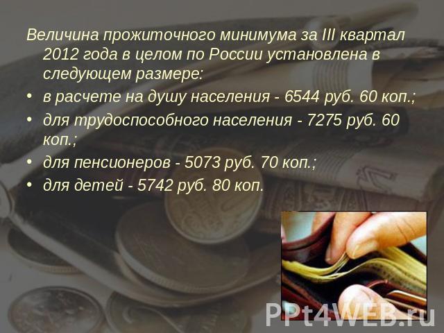 Величина прожиточного минимума за III квартал 2012 года в целом по России установлена в следующем размере:в расчете на душу населения - 6544 руб. 60 коп.;для трудоспособного населения - 7275 руб. 60 коп.;для пенсионеров - 5073 руб. 70 коп.;для детей…