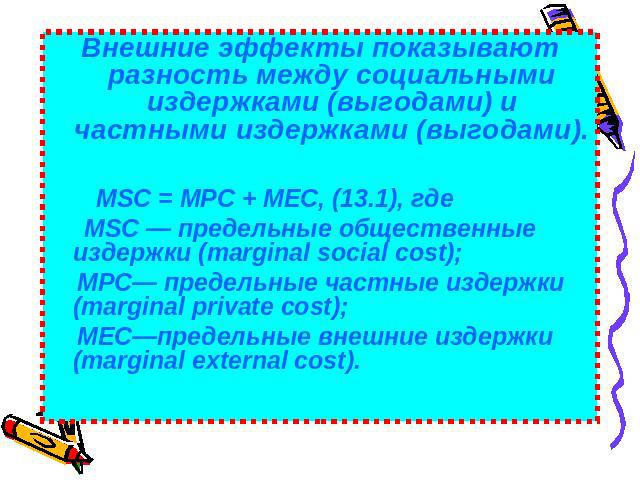 Внешние эффекты показывают разность между социальными издержками (выгодами) и частными издержками (выгодами). MSC = МРС + МЕС, (13.1), где MSC — предельные общественные издержки (marginal social cost); МРС— предельные частные издержки (marginal priv…