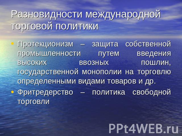 Разновидности международной торговой политики Протекционизм – защита собственной промышленности путем введения высоких ввозных пошлин, государственной монополии на торговлю определенными видами товаров и др.Фритредерство – политика свободной торговли