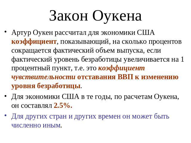 Закон Оукена Артур Оукен рассчитал для экономики США коэффициент, показывающий, на сколько процентов сокращается фактический объем выпуска, если фактический уровень безработицы увеличивается на 1 процентный пункт, т.е. это коэффициент чувствительнос…