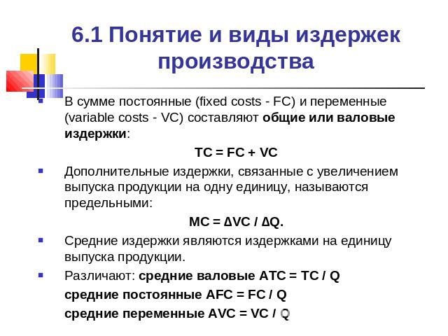 6.1 Понятие и виды издержек производства В сумме постоянные (fixed costs - FC) и переменные (variable costs - VC) составляют общие или валовые издержки:TC = FC + VCДополнительные издержки, связанные с увеличением выпуска продукции на одну единицу, н…