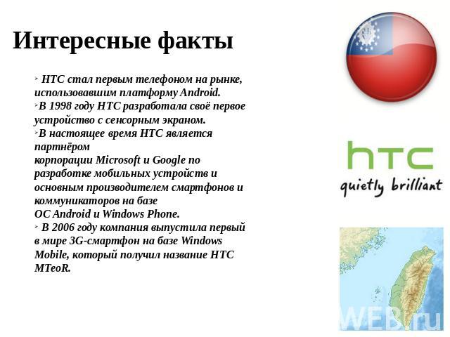 Интересные факты  HTC стал первым телефоном на рынке, использовавшим платформу Android.В 1998 году HTC разработала своё первое устройство с сенсорным экраном.В настоящее время HTC является партнёром корпорации Microsoft и Google по разработке мобиль…
