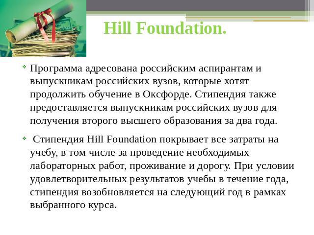 Hill Foundation. Программа адресована российским аспирантам и выпускникам российских вузов, которые хотят продолжить обучение в Оксфорде. Стипендия также предоставляется выпускникам российских вузов для получения второго высшего образования за два г…