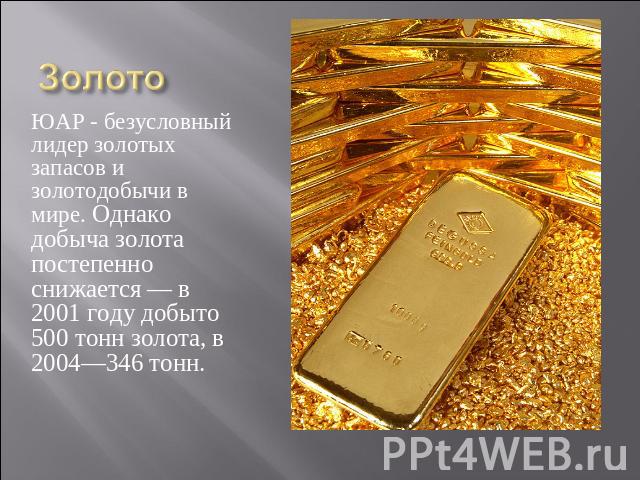 Золото ЮАР - безусловный лидер золотых запасов и золотодобычи в мире. Однако добыча золота постепенно снижается — в 2001 году добыто 500 тонн золота, в 2004—346 тонн.